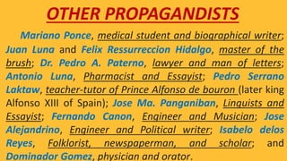 Mariano Ponce, medical student and biographical writer;
Juan Luna and Felix Ressurreccion Hidalgo, master of the
brush; Dr. Pedro A. Paterno, lawyer and man of letters;
Antonio Luna, Pharmacist and Essayist; Pedro Serrano
Laktaw, teacher-tutor of Prince Alfonso de bouron (later king
Alfonso XIII of Spain); Jose Ma. Panganiban, Linguists and
Essayist; Fernando Canon, Engineer and Musician; Jose
Alejandrino, Engineer and Political writer; Isabelo delos
Reyes, Folklorist, newspaperman, and scholar; and
Dominador Gomez, physician and orator.
OTHER PROPAGANDISTS
 