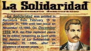 La Solidaridad was printed in
Barcelona from February 15 to
October 31, 1889 until last issue on
November 15,1895. On December
1889, M.H. del Pilar replaced Jaena
as its editor, remaining as such until
the demise of La Solidaridad on
November 15, 1895, after an
existence of seven years.
 