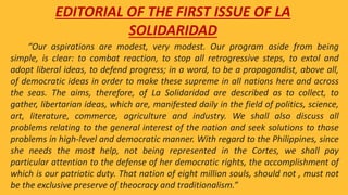 “Our aspirations are modest, very modest. Our program aside from being
simple, is clear: to combat reaction, to stop all retrogressive steps, to extol and
adopt liberal ideas, to defend progress; in a word, to be a propagandist, above all,
of democratic ideas in order to make these supreme in all nations here and across
the seas. The aims, therefore, of La Solidaridad are described as to collect, to
gather, libertarian ideas, which are, manifested daily in the field of politics, science,
art, literature, commerce, agriculture and industry. We shall also discuss all
problems relating to the general interest of the nation and seek solutions to those
problems in high-level and democratic manner. With regard to the Philippines, since
she needs the most help, not being represented in the Cortes, we shall pay
particular attention to the defense of her democratic rights, the accomplishment of
which is our patriotic duty. That nation of eight million souls, should not , must not
be the exclusive preserve of theocracy and traditionalism.”
EDITORIAL OF THE FIRST ISSUE OF LA
SOLIDARIDAD
 