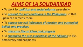 • To work for political and social reforms peacefully
• To present the sad conditions in the Philippines so that
Spain can remedy them
• To oppose the evil influences of reaction and outmoded
beliefs and practices
• To advocate liberal ideas and progress
• To champion the just aspirations of the Filipinos to life,
democracy and happiness
AIMS OF LA SOLIDARIDAD
 