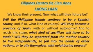 Filipinas Dentro De Cien Anos
LAONG LAAN
We know their present. Now what will their future be?
Will the Philippine Islands continue to be a Spanish
colony, and if so, what kind of colony? Will they become a
province of Spain, with or without autonomy? And to
reach this stage, what kind of sacrifices will have to be
made? Will they be separated from the mother country
to live independently, to fall into the hands of other
nations, or to ally themselves with neighboring powers?
 