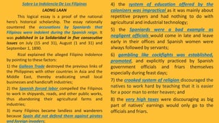 Sobre La Indolencia De Los Filipinas
LAONG LAAN
This logical essay is a proof of the national
hero’s historical scholarship. The essay rationally
countered the accusations by Spaniards that
Filipinos were indolent during the Spanish reign. It
was published in La Solidaridad in five consecutive
issues on July (15 and 31), August (1 and 31) and
September 1, 1890.
Rizal explained the alleged Filipino indolence
by pointing to these factors:
1) the Galleon Trade destroyed the previous links of
the Philippines with other countries in Asia and the
Middle East, thereby eradicating small local
businesses and handicraft industries;
2) the Spanish forced labor compelled the Filipinos
to work in shipyards, roads, and other public works,
thus abandoning their agricultural farms and
industries;
3) many Filipinos became landless and wanderers
because Spain did not defend them against pirates
and foreign invaders;
4) the system of education offered by the
colonizers was impractical as it was mainly about
repetitive prayers and had nothing to do with
agricultural and industrial technology;
5) the Spaniards were a bad example as
negligent officials would come in late and leave
early in their offices and Spanish women were
always followed by servants;
6) gambling like cockfights was established,
promoted, and explicitly practiced by Spanish
government officials and friars themselves
especially during feast days;
7) the crooked system of religion discouraged the
natives to work hard by teaching that it is easier
for a poor man to enter heaven; and
8) the very high taxes were discouraging as big
part of natives’ earnings would only go to the
officials and friars.
 