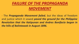 - The Propaganda Movement failed, but the ideas of freedom
and justice which it sowed paved the ground for the Philippine
Revolution that the Katipunan and Andres Bonifacio began in
the hills of Balintawak in August 1896.
FAILURE OF THE PROPAGANDA
MOVEMENT
 