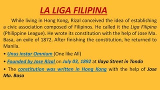 While living in Hong Kong, Rizal conceived the idea of establishing
a civic association composed of Filipinos. He called it the Liga Filipina
(Philippine League). He wrote its constitution with the help of Jose Ma.
Basa, an exile of 1872. After finishing the constitution, he returned to
Manila.
• Unus instar Omnium (One like All)
• Founded by Jose Rizal on July 03, 1892 at Ilaya Street in Tondo
• The constitution was written in Hong Kong with the help of Jose
Ma. Basa
LA LIGA FILIPINA
 