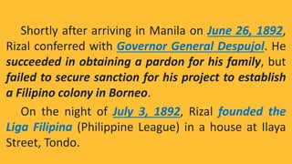 Shortly after arriving in Manila on June 26, 1892,
Rizal conferred with Governor General Despujol. He
succeeded in obtaining a pardon for his family, but
failed to secure sanction for his project to establish
a Filipino colony in Borneo.
On the night of July 3, 1892, Rizal founded the
Liga Filipina (Philippine League) in a house at Ilaya
Street, Tondo.
 