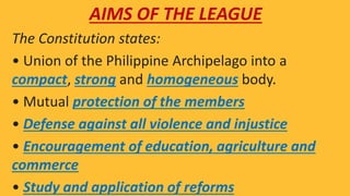 AIMS OF THE LEAGUE
The Constitution states:
• Union of the Philippine Archipelago into a
compact, strong and homogeneous body.
• Mutual protection of the members
• Defense against all violence and injustice
• Encouragement of education, agriculture and
commerce
• Study and application of reforms
 