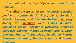 The motto of the Liga Filipina was Unus Instar
Omnium.
The officers were as follows: Ambrosio Salvador,
president; Agustin de la Rosa, fiscal; Bonidacio
Arevalo, treasurer and Deodato Arellano, secretary.
Among the members were Andres Bonifacio,
Apolinario Mabini, Mamerito Natividad, Ambrosio
Rianzares Bautista, Moises Salvador, Jose A. Dizon,
Domingo Franco, Timoteo Paez, Arcadio del Rosario,
Numeriano Andrano, Timoteo Lanuza and Doroteo
 