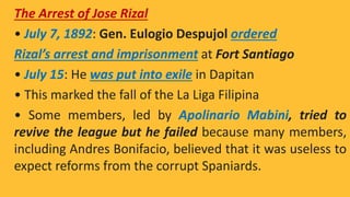 The Arrest of Jose Rizal
• July 7, 1892: Gen. Eulogio Despujol ordered
Rizal’s arrest and imprisonment at Fort Santiago
• July 15: He was put into exile in Dapitan
• This marked the fall of the La Liga Filipina
• Some members, led by Apolinario Mabini, tried to
revive the league but he failed because many members,
including Andres Bonifacio, believed that it was useless to
expect reforms from the corrupt Spaniards.
 