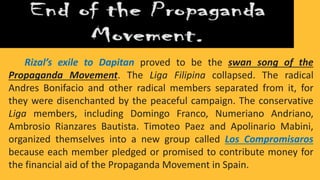 Rizal’s exile to Dapitan proved to be the swan song of the
Propaganda Movement. The Liga Filipina collapsed. The radical
Andres Bonifacio and other radical members separated from it, for
they were disenchanted by the peaceful campaign. The conservative
Liga members, including Domingo Franco, Numeriano Andriano,
Ambrosio Rianzares Bautista. Timoteo Paez and Apolinario Mabini,
organized themselves into a new group called Los Compromisaros
because each member pledged or promised to contribute money for
the financial aid of the Propaganda Movement in Spain.
 