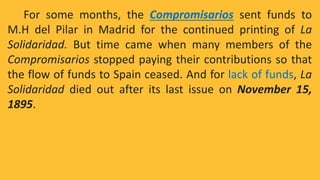 For some months, the Compromisarios sent funds to
M.H del Pilar in Madrid for the continued printing of La
Solidaridad. But time came when many members of the
Compromisarios stopped paying their contributions so that
the flow of funds to Spain ceased. And for lack of funds, La
Solidaridad died out after its last issue on November 15,
1895.
 