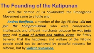 With the demise of La Solidaridad, the Propaganda
Movement came to a futile end.
Andres Bonifacio, a member of the Liga Filipina , did not
join the Compromisarios who were conservative
intellectuals and affluent merchants because he was both
poor and a man of action and radical views. He firmly
believed that the happiness and welfare of the Filipino
people could not be achieved by peaceful requests for
reforms, but by violent revolution.
 