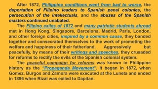 After 1872, Philippine conditions went from bad to worse, the
deportation of Filipino leaders to Spanish penal colonies, the
persecution of the intellectuals, and the abuses of the Spanish
masters continued unabated.
The Filipino exiles of 1872 and many patriotic students abroad
met in Hong Kong, Singapore, Barcelona, Madrid, Paris, London,
and other foreign cities, inspired by a common cause, they banded
together and consecrated themselves to the work of promoting the
welfare and happiness of their fatherland. Aggressively but
peacefully, by means of their writings and speeches, they crusaded
for reforms to rectify the evils of the Spanish colonial system.
The peaceful campaign for reforms was known in Philippine
history as the “Propaganda Movement”. It began in 1872, when
Gomez, Burgos and Zamora were executed at the Luneta and ended
in 1896 when Rizal was exiled to Dapitan.
 