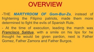 -THE MARTYRDOM OF Gom-Bur-Za, instead of
frightening the Filipino patriots, made them more
determined to fight the evils of Spanish Rule.
- At the time of execution, leading the march was
Francisco Saldua, with a smile on his lips for he
thought he would be given pardon, next is Father
Gomez, Father Zamora and Father Burgos.
OVERVIEW
 