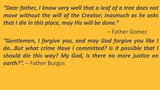 “Dear father, I know very well that a leaf of a tree does not
move without the will of the Creator; inasmuch as he asks
that I die in this place, may His will be done.”
– Father Gomez
“Gentlemen, I forgive you, and may God forgive you like I
do…But what crime Have I committed? Is it possible that I
should die this way? My God, is there no more justice on
earth?”. – Father Burgos
 