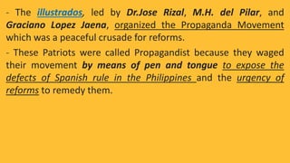 - The illustrados, led by Dr.Jose Rizal, M.H. del Pilar, and
Graciano Lopez Jaena, organized the Propaganda Movement
which was a peaceful crusade for reforms.
- These Patriots were called Propagandist because they waged
their movement by means of pen and tongue to expose the
defects of Spanish rule in the Philippines and the urgency of
reforms to remedy them.
 