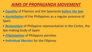 • Equality of Filipinos and the Spaniards before the law
• Assimilation of the Philippines as a regular province of
Spain
• Restoration of Philippine representation in the Cortes, the
law making body of Spain
• Filipinization of Philippine parishes
• Individual liberties for the Filipinos
AIMS OF PROPAGANDA MOVEMENT
 
