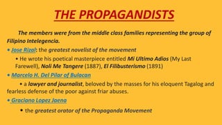 The members were from the middle class families representing the group of
Filipino Intelegencia.
• Jose Rizal: the greatest novelist of the movement
 • He wrote his poetical masterpiece entitled Mi Ultimo Adios (My Last
Farewell), Noli Me Tangere (1887), El Filibusterismo (1891)
• Marcelo H. Del Pilar of Bulacan
• a lawyer and journalist, beloved by the masses for his eloquent Tagalog and
fearless defense of the poor against friar abuses.
• Graciano Lopez Jaena
• the greatest orator of the Propaganda Movement
THE PROPAGANDISTS
 