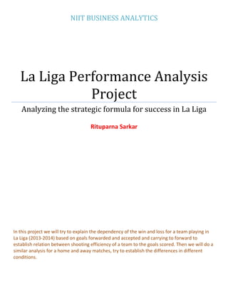 NIIT BUSINESS ANALYTICS
La Liga Performance Analysis
Project
Analyzing the strategic formula for success in La Liga
Rituparna Sarkar
In this project we will try to explain the dependency of the win and loss for a team playing in
La Liga (2013-2014) based on goals forwarded and accepted and carrying to forward to
establish relation between shooting efficiency of a team to the goals scored. Then we will do a
similar analysis for a home and away matches, try to establish the differences in different
conditions.
 