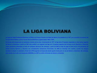 La Liga de Fútbol Profesional Boliviano (LFPB) es la Primera División de fútbol de Bolivia. Se estableció en 1977 y se convirtió en sucesora de
la Copa Simón Bolívar, primer Torneo Nacional Boliviano jugado desde 1960 a 1976 .
El formato del campeonato ha cambiado a través de los años. Comenzando en 1977, la liga tenía 16 equipos separados en dos series, jugando
de febrero a diciembre. A partir de 1991 esto cambió y se organizó una liga con 12 equipos jugando dos torneos al año (Apertura y Clausura),
cuyos ganadores disputaban el título de Campeón Nacional. Sin embargo, a partir de 2003 se dejó de jugar la final anual y los ganadores de
ambos torneos Apertura y Clausura son considerados Campeones Nacionales. En 2005 se introdujo otro cambio, cuando los equipos
decidieron adoptar el calendario oficial de la FIFA jugando la temporada desde agosto hasta junio en vez de febrero a diciembre. Sin embargo,
este cambio duró sólo una temporada (2005/06) y en 2007 se volvió al formato de febrero a diciembre.
 