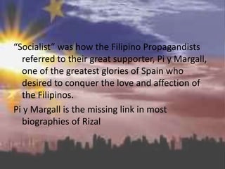 “Socialist” was how the Filipino Propagandists
referred to their great supporter, Pi y Margall,
one of the greatest glories of Spain who
desired to conquer the love and affection of
the Filipinos.
Pi y Margall is the missing link in most
biographies of Rizal
 