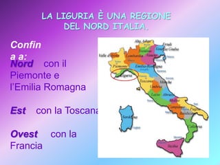 LA LIGURIA È UNA REGIONE
DEL NORD ITALIA.

Confin
a a:
Nord con il
Piemonte e
l’Emilia Romagna
Est

con la Toscana

Ovest con la
Francia

 
