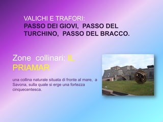 VALICHI E TRAFORI:
PASSO DEI GIOVI, PASSO DEL
TURCHINO, PASSO DEL BRACCO.

Zone collinari: IL
PRIAMAR
una collina naturale situata di fronte al mare, a
Savona, sulla quale si erge una fortezza
cinquecentesca.

 