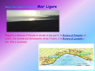 Mare che bagna la regione: Mar

Ligure

Rispetto a Genova il litorale si divide in due parti: la Riviera di Ponente ad
ovest, che scende più dolcemente verso il mare, e la Riviera di Levante a
est, alta e scoscesa.

 