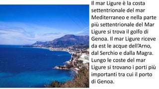 Il mar Ligure è la costa
settentrionale del mar
Mediterraneo e nella parte
più settentrionale del Mar
Ligure si trova il golfo di
Genoa. Il mar Ligure riceve
da est le acque dell’Arno,
dal Serchio e dalla Magra.
Lungo le coste del mar
Ligure si trovano i porti più
importanti tra cui il porto
di Genoa.
 