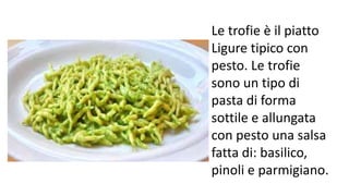 Le trofie è il piatto
Ligure tipico con
pesto. Le trofie
sono un tipo di
pasta di forma
sottile e allungata
con pesto una salsa
fatta di: basilico,
pinoli e parmigiano.
 