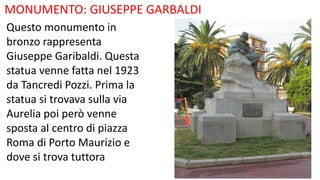 MONUMENTO: GIUSEPPE GARBALDI
Questo monumento in
bronzo rappresenta
Giuseppe Garibaldi. Questa
statua venne fatta nel 1923
da Tancredi Pozzi. Prima la
statua si trovava sulla via
Aurelia poi però venne
sposta al centro di piazza
Roma di Porto Maurizio e
dove si trova tuttora
 