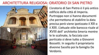 ARCHITETTURA RELIGIOSA: ORATORIO DI SAN PIETRO
L’oratorio di San Pietro è il più antico
edificio della città di Imperia.
Purtroppo non si hanno documenti
che permettono di stabilire la data
precisa però viene ipotizzato il XII o
il XIII. L’attuale stile barocco risale al
XVIII dell’ architetto Smeria mentre
le le scalinate, la facciata con
porticato si deve tutto a Giovanni
Bossetti. In seguito il proprietario
divenne Sacello poi la famiglia De
Verdonis.
 