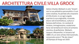 ARCHITETTURA CIVILE:VILLA GROCK
Adrien Charles Wettach in arte "Grock",
con la sua poliedrica personalità e il suo
estro creativo, ha portato alla creazione
di Villa Grock, in cui ogni angolo
esprime la sua originalità, riunendo
diversi stili d'architettura, cultura e
fantasia dell'artista. Un cocktail di
mistero, immaginazione, esoterismo
forse nel tentativo di ricerca di armonia
cosmica, di perfezione. Wettach,
nacque a Reconvilier, in Svizzera nel
1880 e fu un vero artista internazionale,
conosciuto come il "Re dei clown"
all'Olympia di Parigi nel 1919.
 