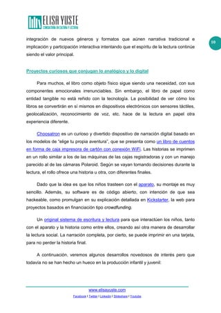 www.elisayuste.com
Facebook I Twitter I Linkedin I Slideshare I Youtube
10
integración de nuevos géneros y formatos que aúnen narrativa tradicional e
implicación y participación interactiva intentando que el espíritu de la lectura continúe
siendo el valor principal.
Proyectos curiosos que conjugan lo analógico y lo digital
Para muchos, el libro como objeto físico sigue siendo una necesidad, con sus
componentes emocionales irrenunciables. Sin embargo, el libro de papel como
entidad tangible no está reñido con la tecnología. La posibilidad de ver cómo los
libros se convertirán en sí mismos en dispositivos electrónicos con sensores táctiles,
geolocalización, reconocimiento de voz, etc. hace de la lectura en papel otra
experiencia diferente.
Choosatron es un curioso y divertido dispositivo de narración digital basado en
los modelos de “elige tu propia aventura”, que se presenta como un libro de cuentos
en forma de caja impresora de cartón con conexión WiFi. Las historias se imprimen
en un rollo similar a los de las máquinas de las cajas registradoras y con un manejo
parecido al de las cámaras Polaroid. Según se vayan tomando decisiones durante la
lectura, el rollo ofrece una historia u otra, con diferentes finales.
Dado que la idea es que los niños trasteen con el aparato, su montaje es muy
sencillo. Además, su software es de código abierto, con intención de que sea
hackeable, como promulgan en su explicación detallada en Kickstarter, la web para
proyectos basados en financiación tipo crowdfunding.
Un original sistema de escritura y lectura para que interactúen los niños, tanto
con el aparato y la historia como entre ellos, creando así otra manera de desarrollar
la lectura social. La narración completa, por cierto, se puede imprimir en una tarjeta,
para no perder la historia final.
A continuación, veremos algunos desarrollos novedosos de interés pero que
todavía no se han hecho un hueco en la producción infantil y juvenil:
 