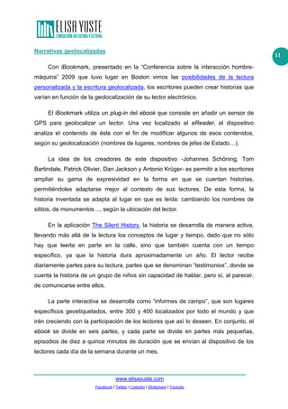 www.elisayuste.com
Facebook I Twitter I Linkedin I Slideshare I Youtube
11
Narrativas geolocalizadas
Con iBookmark, presentado en la “Conferencia sobre la interacción hombre-
máquina” 2009 que tuvo lugar en Boston vimos las posibilidades de la lectura
personalizada y la escritura geolocalizada, los escritores pueden crear historias que
varían en función de la geolocalización de su lector electrónico.
El iBookmark utiliza un plug-in del ebook que consiste en añadir un sensor de
GPS para geolocalizar un lector. Una vez localizado el eReader, el dispositivo
analiza el contenido de éste con el fin de modificar algunos de esos contenidos,
según su geolocalización (nombres de lugares, nombres de jefes de Estado…).
La idea de los creadores de este dispositivo -Johannes Schöning, Tom
Bartindale, Patrick Olivier, Dan Jackson y Antonio Krüger- es permitir a los escritores
ampliar su gama de expresividad en la forma en que se cuentan historias,
permitiéndoles adaptarse mejor al contexto de sus lectores. De esta forma, la
historia inventada se adapta al lugar en que es leída: cambiando los nombres de
sititos, de monumentos…, según la ubicación del lector.
En la aplicación The Silent History, la historia se desarrolla de manera activa,
llevando más allá de la lectura los conceptos de lugar y tiempo, dado que no sólo
hay que leerla en parte en la calle, sino que también cuenta con un tiempo
específico, ya que la historia dura aproximadamente un año. El lector recibe
diariamente partes para su lectura, partes que se denominan “testimonios”, donde se
cuenta la historia de un grupo de niños sin capacidad de hablar, pero sí, al parecer,
de comunicarse entre ellos.
La parte interactiva se desarrolla como “informes de campo”, que son lugares
específicos geoetiquetados, entre 300 y 400 localizados por todo el mundo y que
irán creciendo con la participación de los lectores que así lo deseen. En conjunto, el
ebook se divide en seis partes, y cada parte se divide en partes más pequeñas,
episodios de diez a quince minutos de duración que se envían al dispositivo de los
lectores cada día de la semana durante un mes.
 