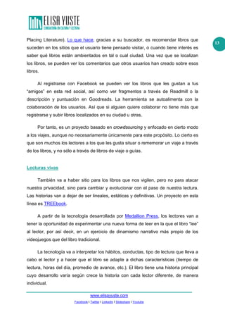 www.elisayuste.com
Facebook I Twitter I Linkedin I Slideshare I Youtube
13
Placing Literature). Lo que hace, gracias a su buscador, es recomendar libros que
suceden en los sitios que el usuario tiene pensado visitar, o cuando tiene interés es
saber qué libros están ambientados en tal o cual ciudad. Una vez que se localizan
los libros, se pueden ver los comentarios que otros usuarios han creado sobre esos
libros.
Al registrarse con Facebook se pueden ver los libros que les gustan a tus
“amigos” en esta red social, así como ver fragmentos a través de Readmill o la
descripción y puntuación en Goodreads. La herramienta se autoalimenta con la
colaboración de los usuarios. Así que si alguien quiere colaborar no tiene más que
registrarse y subir libros localizados en su ciudad u otras.
Por tanto, es un proyecto basado en crowdsourcing y enfocado en cierto modo
a los viajes, aunque no necesariamente únicamente para este propósito. Lo cierto es
que son muchos los lectores a los que les gusta situar o rememorar un viaje a través
de los libros, y no sólo a través de libros de viaje o guías.
Lecturas vivas
También va a haber sitio para los libros que nos vigilen, pero no para atacar
nuestra privacidad, sino para cambiar y evolucionar con el paso de nuestra lectura.
Las historias van a dejar de ser lineales, estáticas y definitivas. Un proyecto en esta
línea es TREEbook.
A partir de la tecnología desarrollada por Medallion Press, los lectores van a
tener la oportunidad de experimentar una nueva forma de leer en la que el libro “lee”
al lector, por así decir, en un ejercicio de dinamismo narrativo más propio de los
videojuegos que del libro tradicional.
La tecnología va a interpretar los hábitos, conductas, tipo de lectura que lleva a
cabo el lector y a hacer que el libro se adapte a dichas características (tiempo de
lectura, horas del día, promedio de avance, etc.). El libro tiene una historia principal
cuyo desarrollo varía según crece la historia con cada lector diferente, de manera
individual.
 