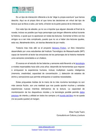 www.elisayuste.com
Facebook I Twitter I Linkedin I Slideshare I Youtube
14
Es un tipo de interacción diferente a la de “elige tu propia aventura” que hemos
descrito. Aquí es el propio libro el que toma las decisiones en virtud del tipo de
lectura que se lleva a cabo, por tanto, el lector es la parte pasiva de la interacción.
Con este tipo de ebooks, ya no va a importar que alguien desvele el final de la
novela; incluso es posible que haya personajes que tengan diferente actitud durante
la historia, o quizá que no aparezcan en todas las lecturas. Comentar el libro con los
amigos va a ser más complicado, puesto que no va a haber dos lecturas iguales,
esta vez, literalmente dicho, sin teorías literarias de por medio.
Todavía mas más allá va el proyecto Sensory Fiction, un libro interactivo
desarrollado por unos estudiantes del Instituto Tecnológico de Massachusetts (MIT)
capaz de transmitir al lector las emociones de los personajes de la historia mediante
unos sensores conectados a un chaleco.
El avance en el estudio de las baterías y sensores está llevando a la tecnología
a niveles impensables hace sólo unos años: desarrollo de herramientas que mejoran
o enriquecen la experiencia humana, incluso multiplican nuestra inteligencia
(memoria, creatividad, capacidad de concentración…); detección de estados de
ánimo y sensaciones que permite anticiparse a nuestras necesidades.
Estas propuestas traídas de la mano de la más novísima tecnología no son
más ciencia ficción, son una realidad que nos puede aportar muchas y variadas
experiencias nuevas mientras disfrutamos de la lectura. La capacidad de
monitorización de los dispositivos móviles y la tecnología ponible permite datos
precisos de interés y utilidad en todos los campos y el mundo del libro no se queda
(no se puede quedar) al margen.
Elisa Yuste Tuero
Consultoría en Cultura y Lectura
 