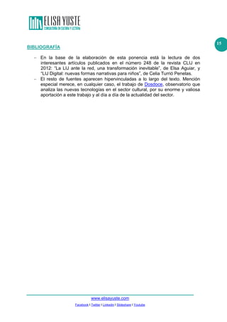 www.elisayuste.com
Facebook I Twitter I Linkedin I Slideshare I Youtube
15
BIBLIOGRAFÍA
− En la base de la elaboración de esta ponencia está la lectura de dos
interesantes artículos publicados en el número 248 de la revista CLIJ en
2012: “La LIJ ante la red, una transformación inevitable”, de Elsa Aguiar, y
“LIJ Digital: nuevas formas narrativas para niños”, de Celia Turrió Penelas.
− El resto de fuentes aparecen hipervinculadas a lo largo del texto. Mención
especial merece, en cualquier caso, el trabajo de Dosdoce, observatorio que
analiza las nuevas tecnologías en el sector cultural, por su enorme y valiosa
aportación a este trabajo y al día a día de la actualidad del sector.
 