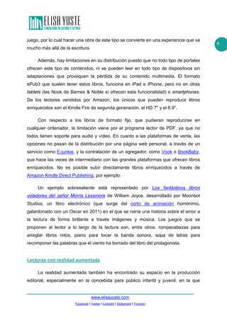 www.elisayuste.com
Facebook I Twitter I Linkedin I Slideshare I Youtube
4
juego, por lo cual hacer una obra de este tipo se convierte en una experiencia que va
mucho más allá de la escritura.
Además, hay limitaciones en su distribución puesto que no todo tipo de portales
ofrecen este tipo de contenidos, ni se pueden leer en todo tipo de dispositivos sin
adaptaciones que provoquen la pérdida de su contenido multimedia. El formato
ePub3 que suelen tener estos libros, funciona en iPad e iPhone, pero no en otras
tablets (las Nook de Barnes & Noble sí ofrecen esta funcionalidad) o smartphones.
De los lectores vendidos por Amazon, los únicos que pueden reproducir libros
enriquecidos son el Kindle Fire de segunda generación, el HD 7ʺ y el 8.9ʺ.
Con respecto a los libros de formato fijo, que pudieran reproducirse en
cualquier ordenador, la limitación viene por el programa lector de PDF, ya que no
todos tienen soporte para audio y vídeo. En cuanto a las plataformas de venta, las
opciones no pasan de la distribución por una página web personal, a través de un
servicio como E-junkie, y la contratación de un agregador, como Vook o BookBaby,
que hace las veces de intermediario con las grandes plataformas que ofrecen libros
enriquecidos. No es posible subir directamente libros enriquecidos a través de
Amazon Kindle Direct Publishing, por ejemplo.
Un ejemplo sobresaliente está representado por Los fantásticos libros
voladores del señor Morris Lessmore de William Joyce, desarrollado por Moonbot
Studios, un libro electrónico (que surge del corto de animación homónimo,
galardonado con un Oscar en 2011) en el que se narra una historia sobre el amor a
la lectura de forma brillante a través imágenes y música. Los juegos que se
proponen al lector a lo largo de la lectura son, entre otros: rompecabezas para
arreglar libros rotos, piano para tocar la banda sonora, sopa de letras para
recomponer las palabras que el viento ha borrado del libro del protagonista.
Lecturas con realidad aumentada
La realidad aumentada también ha encontrado su espacio en la producción
editorial, especialmente en la concebida para público infantil y juvenil, en la que
 