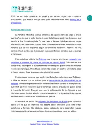 www.elisayuste.com
Facebook I Twitter I Linkedin I Slideshare I Youtube
7
2011, es un título disponible en papel y en formato digital con contenidos
enriquecidos, que además incluye como parte relevante de la trama el blog de la
protagonista.
Narrativas interactivas
La narrativa interactiva se sitúa en la línea de aquellos libros de “elige tu propia
aventura” en los que el lector dirigía el curso de la historia según las decisiones que
tomaba al final de cada capítulo. En este caso, el formato digital permite una mayor
interacción y los desenlaces pueden variar considerablemente en función de la línea
narrativa que se vaya siguiendo según se tomen las decisiones. Además, no sólo
cambia el final, también se desbloquean nuevos contenidos a medida que se avanza
en la lectura.
Esta es la línea editorial de Coliloquy, que pretende ahondar en nuevas formas
narrativas y maneras de contar las historias en formato digital. Cada uno de sus
títulos de su catálogo es lo suficientemente diferente para que no todas las historias
resulten siempre igual. Unos títulos ponen más énfasis en resolver un misterio, otros
en hacer crecer y llegar a conocer a su principal personaje.
Es interesante remarcar que, según Lisa Rutherford, cofundadora de Coliloquy,
la idea es trabajar con los autores para el desarrollo de la interactividad en las
historias, favorecer la personalización en la lectura sin que por ello el autor pierda su
autoridad. Es decir, no quieren que la tecnología sea una excusa para que se pierda
la impronta del autor. Esperan que con la colaboración de los lectores y sus
diferentes puntos de vista, el autor cree sus historias en los siguientes títulos, que se
establezca una comunicación real entre autor y lector.
La editorial ha nacido del programa de desarrollo de Kindle para contenido
activo, por lo que de momento los ebooks están enfocados para este lector,
plataforma y formato. No obstante, están trabajando para desarrollar nuevas
historias adaptables a las características de otros dispositivos, como las tablets.
 