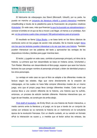 www.elisayuste.com
Facebook I Twitter I Linkedin I Slideshare I Youtube
8
El fabricante de videojuegos Joe Stand (Microsoft, Ubisoft), por su parte, ha
puesto en marcha un proyecto de literatura infantil y juvenil interactiva mediante
crowdfunding a través de la plataforma para la financiación de proyectos creativos
Kickstarter. En este caso, más que financiar lo que ha buscado es retroalimentarse y
conocer el ámbito en el que se iba a mover y así llegar, al menos a un prototipo. Aún
así, en los primeros cuatro días consiguió 168 patrocinadores para el proyecto.
El resultado se llama Vidya Books, y se basa tanto en los libros clásicos de
aventuras como en los juegos de acción más actuales. De la mezcla surgen libros
con los que los lectores pueden interactuar a la vez que leen una historia. También
pueden interactuar con las palabras del texto y aprovechar las ventajas de los
dispositivos móviles y táctiles para jugar mientras leen.
El lector, y jugador en este caso, controla al personaje principal y el ritmo de la
historia. La primera que han desarrollado se basa en Indiana Jones, Uncharted y
Tom Raider. Mientras van desarrollando el libro-juego, esperan que sean los futuros
lectores los que pongan nombre al personaje principal y doten de identidad propia a
los otros personajes.
La ventaja en este caso es que el libro se adapta a los diferentes niveles de
lectura según las edades. Algo que viene directamente de la creación de
videojuegos, en los cuales no hace falta comprar diferentes niveles de un mismo
juego, sino que el propio juego lleva consigo diferentes niveles. Cada nivel que
avanza lleva a una versión diferente de la historia, una historia que ha sufrido,
entonces, un proceso de edición también diferente. Historias interactivas que, en
lugar de ser lineales, se construyen de arriba abajo.
First draft of revolution, de Emily Short, es una historia de ficción interactiva, a
medio camino entre la literatura y el juego, en la que a través de un conjunto de
cartas con enlaces se va narrando la historia de un matrimonio en la turbulenta
época de la revolución francesa. Con un diseño cuidado, en su versión en formato
ePub la interacción es suave y, a medida que el lector activa los enlaces, las
 