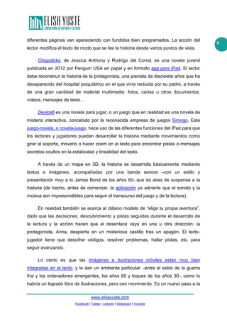 www.elisayuste.com
Facebook I Twitter I Linkedin I Slideshare I Youtube
9
diferentes páginas van apareciendo con fundidos bien programados. La acción del
lector modifica el texto de modo que se lee la historia desde varios puntos de vista.
Chopsticks, de Jessica Anthony y Rodrigo del Corral, es una novela juvenil
publicada en 2012 por Penguin USA en papel y en formato app para iPad. El lector
debe reconstruir la historia de la protagonista, una pianista de diecisiete años que ha
desaparecido del hospital psiquiátrico en el que vivía recluida por su padre, a través
de una gran cantidad de material multimedia: fotos, cartas u otros documentos,
vídeos, mensajes de texto…
Device6 es una novela para jugar, o un juego que en realidad es una novela de
misterio interactiva, concebido por la reconocida empresa de juegos Simogo. Este
juego-novela, o novela-juego, hace uso de las diferentes funciones del iPad para que
los lectores y jugadores puedan desarrollar la historia mediante movimientos como
girar el soporte, moverlo o hacer zoom en el texto para encontrar pistas o mensajes
secretos ocultos en la estaticidad y linealidad del texto.
A través de un mapa en 3D, la historia se desarrolla básicamente mediante
textos e imágenes, acompañadas por una banda sonora –con un estilo y
presentación muy a lo James Bond de los años 60- que da aires de suspense a la
historia (de hecho, antes de comenzar, la aplicación ya advierte que el sonido y la
música son imprescindibles para seguir el transcurso del juego y de la lectura).
En realidad también se acerca al clásico modelo de “elige tu propia aventura”,
dado que las decisiones, descubrimiento y pistas seguidas durante el desarrollo de
la lectura y la acción hacen que el desenlace vaya en una u otra dirección: la
protagonista, Anna, despierta en un misterioso castillo tras un apagón. El lecto-
jugador tiene que descifrar códigos, resolver problemas, hallar pistas, etc. para
seguir avanzando.
Lo cierto es que las imágenes e ilustraciones móviles están muy bien
integradas en el texto, y le dan un ambiente particular –entre el estilo de la guerra
fría y los ordenadores emergentes, los años 60 y toques de los años 30-, como lo
habría un logrado libro de ilustraciones, pero con movimiento. Es un nuevo paso a la
 