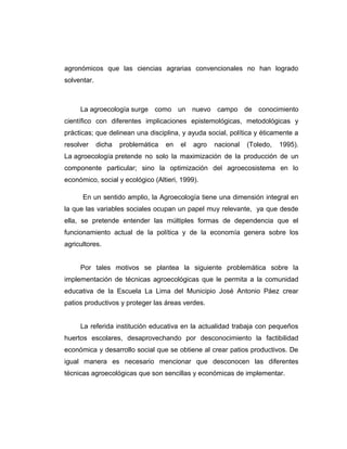 agronómicos que las ciencias agrarias convencionales no han logrado
solventar.
La agroecología surge como un nuevo campo de conocimiento
científico con diferentes implicaciones epistemológicas, metodológicas y
prácticas; que delinean una disciplina, y ayuda social, política y éticamente a
resolver dicha problemática en el agro nacional (Toledo, 1995).
La agroecología pretende no solo la maximización de la producción de un
componente particular; sino la optimización del agroecosistema en lo
económico, social y ecológico (Altieri, 1999).
En un sentido amplio, la Agroecología tiene una dimensión integral en
la que las variables sociales ocupan un papel muy relevante, ya que desde
ella, se pretende entender las múltiples formas de dependencia que el
funcionamiento actual de la política y de la economía genera sobre los
agricultores.
Por tales motivos se plantea la siguiente problemática sobre la
implementación de técnicas agroecológicas que le permita a la comunidad
educativa de la Escuela La Lima del Municipio José Antonio Páez crear
patios productivos y proteger las áreas verdes.
La referida institución educativa en la actualidad trabaja con pequeños
huertos escolares, desaprovechando por desconocimiento la factibilidad
económica y desarrollo social que se obtiene al crear patios productivos. De
igual manera es necesario mencionar que desconocen las diferentes
técnicas agroecológicas que son sencillas y económicas de implementar.
 