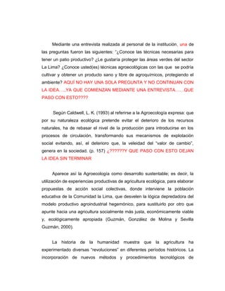Mediante una entrevista realizada al personal de la institución, una de
las preguntas fueron las siguientes: “¿Conoce las técnicas necesarias para
tener un patio productivo? ¿Le gustaría proteger las áreas verdes del sector
La Lima? ¿Conoce usted(es) técnicas agroecológicas con las que se podría
cultivar y obtener un producto sano y libre de agroquímicos, protegiendo el
ambiente? AQUÍ NO HAY UNA SOLA PREGUNTA Y NO CONTINUAN CON
LA IDEA….,YA QUE COMIENZAN MEDIANTE UNA ENTREVISTA……QUE
PASO CON ESTO????
Según Caldwell, L. K. (1993) al referirse a la Agroecología expresa: que
por su naturaleza ecológica pretende evitar el deterioro de los recursos
naturales, ha de rebasar el nivel de la producción para introducirse en los
procesos de circulación, transformando sus mecanismos de explotación
social evitando, así, el deterioro que, la veleidad del “valor de cambio”,
genera en la sociedad. (p. 157) ¿??????Y QUE PASO CON ESTO DEJAN
LA IDEA SIN TERMINAR
Aparece así la Agroecología como desarrollo sustentable; es decir, la
utilización de experiencias productivas de agricultura ecológica, para elaborar
propuestas de acción social colectivas, donde interviene la población
educativa de la Comunidad la Lima, que desvelen la lógica depredadora del
modelo productivo agroindustrial hegemónico, para sustituirlo por otro que
apunte hacia una agricultura socialmente más justa, económicamente viable
y, ecológicamente apropiada (Guzmán, González de Molina y Sevilla
Guzmán, 2000).
La historia de la humanidad muestra que la agricultura ha
experimentado diversas “revoluciones” en diferentes períodos históricos. La
incorporación de nuevos métodos y procedimientos tecnológicos de
 