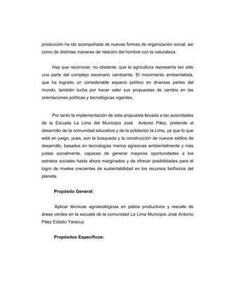 producción ha ido acompañada de nuevas formas de organización social, así
como de distintas maneras de relación del hombre con la naturaleza.
Hay que reconocer, no obstante, que la agricultura representa tan sólo
una parte del complejo escenario cambiante. El movimiento ambientalista,
que ha logrado un considerable espacio político en diversas partes del
mundo, también lucha por hacer valer sus propuestas de cambio en las
orientaciones políticas y tecnológicas vigentes.
Por tanto la implementación de esta propuesta llevada a las autoridades
de la Escuela La Lima del Municipio José Antonio Páez, pretende el
desarrollo de la comunidad educativa y de la población la Lima, ya que lo que
está en juego, pues, son la búsqueda y la construcción de nuevos estilos de
desarrollo, basados en tecnologías menos agresivas ambientalmente y más
justas socialmente, capaces de generar mayores oportunidades a los
estratos sociales hasta ahora marginados y de ofrecer posibilidades para el
logro de niveles crecientes de sustentabilidad en los recursos biofísicos del
planeta.
Propósito General:
Aplicar técnicas agroecológicas en patios productivos y rescate de
áreas verdes en la escuela de la comunidad La Lima Municipio José Antonio
Páez Estado Yaracuy
Propósitos Específicos:
 