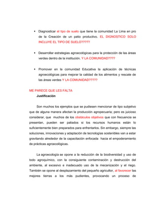  Diagnosticar el tipo de suelo que tiene la comunidad La Lima en pro
de la Creación de un patio productivo. EL DIGNOSTICO SOLO
INCLUYE EL TIPO DE SUELO?????
 Desarrollar estrategias agroecológicas para la protección de las áreas
verdes dentro de la institución. Y LA COMUNIDAD????
 Promover en la comunidad Educativa la aplicación de técnicas
agroecológicas para mejorar la calidad de los alimentos y rescate de
las áreas verdes Y LA COMUNIDAD?????
ME PARECE QUE LES FALTA
Justificación
Son muchos los ejemplos que se pudiesen mencionar de tipo subjetivo
que de alguna manera afectan la producción agropecuaria; pero es juicioso
considerar, que muchos de los obstáculos objetivos que con frecuencia se
presentan, pueden ser paliados si los recursos humanos están lo
suficientemente bien preparados para enfrentarlos. Sin embargo, siempre las
soluciones, innovaciones y adaptación de tecnologías sostenibles van a estar
gravitando alrededor de la capacitación enfocada hacia el empoderamiento
de prácticas agroecológicas.
La agroecología se opone a la reducción de la biodiversidad y uso de
todo agroquímico, con la consiguiente contaminación y destrucción del
ambiente, al excesivo e inadecuado uso de la mecanización y el riego.
También se opone al desplazamiento del pequeño agricultor, al favorecer las
mejores tierras a los más pudientes, provocando un proceso de
 