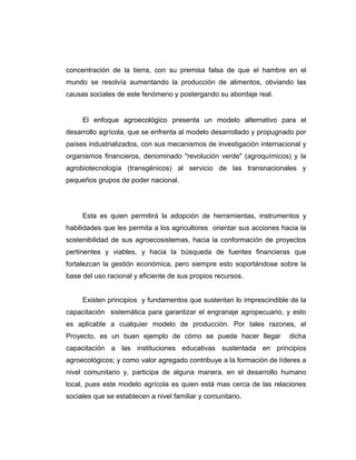 concentración de la tierra, con su premisa falsa de que el hambre en el
mundo se resolvía aumentando la producción de alimentos, obviando las
causas sociales de este fenómeno y postergando su abordaje real.
El enfoque agroecológico presenta un modelo alternativo para el
desarrollo agrícola, que se enfrenta al modelo desarrollado y propugnado por
países industrializados, con sus mecanismos de investigación internacional y
organismos financieros, denominado "revolución verde" (agroquímicos) y la
agrobiotecnología (transgénicos) al servicio de las transnacionales y
pequeños grupos de poder nacional.
Esta es quien permitirá la adopción de herramientas, instrumentos y
habilidades que les permita a los agricultores orientar sus acciones hacia la
sostenibilidad de sus agroecosistemas, hacia la conformación de proyectos
pertinentes y viables, y hacia la búsqueda de fuentes financieras que
fortalezcan la gestión económica, pero siempre esto soportándose sobre la
base del uso racional y eficiente de sus propios recursos.
Existen principios y fundamentos que sustentan lo imprescindible de la
capacitación sistemática para garantizar el engranaje agropecuario, y esto
es aplicable a cualquier modelo de producción. Por tales razones, el
Proyecto, es un buen ejemplo de cómo se puede hacer llegar dicha
capacitación a las instituciones educativas sustentada en principios
agroecológicos; y como valor agregado contribuye a la formación de líderes a
nivel comunitario y, participa de alguna manera, en el desarrollo humano
local, pues este modelo agrícola es quien está mas cerca de las relaciones
sociales que se establecen a nivel familiar y comunitario.
 