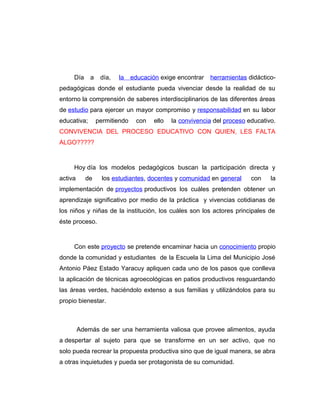 Día a día, la educación exige encontrar herramientas didáctico-
pedagógicas donde el estudiante pueda vivenciar desde la realidad de su
entorno la comprensión de saberes interdisciplinarios de las diferentes áreas
de estudio para ejercer un mayor compromiso y responsabilidad en su labor
educativa; permitiendo con ello la convivencia del proceso educativo.
CONVIVENCIA DEL PROCESO EDUCATIVO CON QUIEN, LES FALTA
ALGO?????
Hoy día los modelos pedagógicos buscan la participación directa y
activa de los estudiantes, docentes y comunidad en general con la
implementación de proyectos productivos los cuáles pretenden obtener un
aprendizaje significativo por medio de la práctica y vivencias cotidianas de
los niños y niñas de la institución, los cuáles son los actores principales de
éste proceso.
Con este proyecto se pretende encaminar hacia un conocimiento propio
donde la comunidad y estudiantes de la Escuela la Lima del Municipio José
Antonio Páez Estado Yaracuy apliquen cada uno de los pasos que conlleva
la aplicación de técnicas agroecológicas en patios productivos resguardando
las áreas verdes, haciéndolo extenso a sus familias y utilizándolos para su
propio bienestar.
Además de ser una herramienta valiosa que provee alimentos, ayuda
a despertar al sujeto para que se transforme en un ser activo, que no
solo pueda recrear la propuesta productiva sino que de igual manera, se abra
a otras inquietudes y pueda ser protagonista de su comunidad.
 