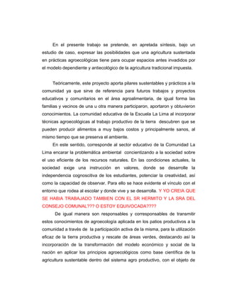 En el presente trabajo se pretende, en apretada síntesis, bajo un
estudio de caso, expresar las posibilidades que una agricultura sustentada
en prácticas agroecológicas tiene para ocupar espacios antes invadidos por
el modelo dependiente y antiecológico de la agricultura tradicional impuesta.
Teóricamente, este proyecto aporta pilares sustentables y prácticos a la
comunidad ya que sirve de referencia para futuros trabajos y proyectos
educativos y comunitarios en el área agroalimentaria, de igual forma las
familias y vecinos de una u otra manera participaron, aportaron y obtuvieron
conocimientos. La comunidad educativa de la Escuela La Lima al incorporar
técnicas agroecológicas al trabajo productivo de la tierra descubren que se
pueden producir alimentos a muy bajos costos y principalmente sanos, al
mismo tiempo que se preserva el ambiente.
En este sentido, corresponde al sector educativo de la Comunidad La
Lima encarar la problemática ambiental concientizando a la sociedad sobre
el uso eficiente de los recursos naturales. En las condiciones actuales, la
sociedad exige una instrucción en valores, donde se desarrolle la
independencia cognoscitiva de los estudiantes, potenciar la creatividad, así
como la capacidad de observar. Para ello se hace evidente el vínculo con el
entorno que rodea al escolar y donde vive y se desarrolla. Y YO CREIA QUE
SE HABIA TRABAJADO TAMBIEN CON EL SR HERMITO Y LA SRA DEL
CONSEJO COMUNAL??? O ESTOY EQUIVOCADA????
De igual manera son responsables y corresponsables de transmitir
estos conocimientos de agroecología aplicada en los patios productivos a la
comunidad a través de la participación activa de la misma, para la utilización
eficaz de la tierra productiva y rescate de áreas verdes, destacando así la
incorporación de la transformación del modelo económico y social de la
nación en aplicar los principios agroecológicos como base científica de la
agricultura sustentable dentro del sistema agro productivo, con el objeto de
 