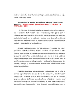 motivar y estimular al ser humano en la producción de alimentos de bajos
costos y de buena calidad.
Vinculación Del Plan De Desarrollo de la Nación Simón Bolívar
2007-2013 YA NOO ES PLAN SIMON BOLIVAR ES EL PALN DE LA
PATRIA 2013=2019
El Programa de Agroalimentación se encuentra en correspondencia a
las necesidades de formación y conocimientos requeridas por el plan de
Desarrollo Económico y Social de la nación, el cual contempla una economía
sustentable basada en la producción agrícola y de desarrollo endógeno,
caracterizado por la valoración de nuestros productos así como también el
cuidado y preservación a nuestras tierras.
De esta manera el objetivo del plan establece “Incentivar una cultura
económica productiva, solidaria, de base socialista, con la inclusión de todos
quienes estén en edad productiva, que promuevan la inserción en el sistema
productivo nacional” así queda establecido que a través de la ejecución del
proyecto se pretende incluir escuela-comunidad a la utilización de la tierra de
una forma económica, sencilla, productiva y cuidando las áreas verdes. Que
valoren y trabajen la productividad de la tierra como colectivo comunitario,
desde la cotidianidad.
Para el programa de agroalimentación implementado por el IUTY, la
cadena agroalimentaria abarca desde la producción, transformación,
distribución y consumo con un enfoque agroecológico, en el cual este
programa además de fabricar alimentos, forma a hombres y mujeres en el
respeto hacia la naturaleza creando conciencia en estos para un bien común,
que contribuya en la producción y en el desarrollo sustentable, pero que a su
 