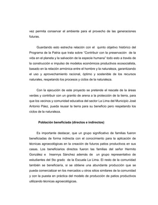 vez permita conservar el ambiente para el provecho de las generaciones
futuras.
Guardando esto estrecha relación con el quinto objetivo histórico del
Programa de la Patria que trata sobre “Contribuir con la preservación de la
vida en el planeta y la salvación de la especie humana” todo esto a través de
la construcción e impulso de modelos económicos productivos ecosocialista,
basado en la relación armónica entre el hombre y la naturaleza, garantizando
el uso y aprovechamiento racional, óptimo y sostenible de los recursos
naturales, respetando los procesos y ciclos de la naturaleza.
Con la ejecución de este proyecto se pretende el rescate de la áreas
verdes y contribuir con un granito de arena a la protección de la tierra, para
que los vecinos y comunidad educativa del sector La Lima del Municipio José
Antonio Páez, pueda reusar la tierra para su beneficio pero respetando los
ciclos de la naturaleza.
Población beneficiada (directos e indirectos)
Es importante destacar, que un grupo significativo de familias fueron
beneficiadas de forma indirecta con el conocimiento para la aplicación de
técnicas agroecológicas en la creación de futuros patios productivos en sus
casas. Los beneficiarios directos fueron las familias del señor Hermito
González e Ireannys Sánchez además de un grupo representativo de
estudiantes del 5to grado de la Escuela La Lima. El resto de la comunidad
también se beneficiaría, si se obtiene una abundante producción que se
pueda comercializar en los mercados u otros sitios similares de la comunidad
y con la puesta en práctica del modelo de producción de patios productivos
utilizando técnicas agroecológicas.
 